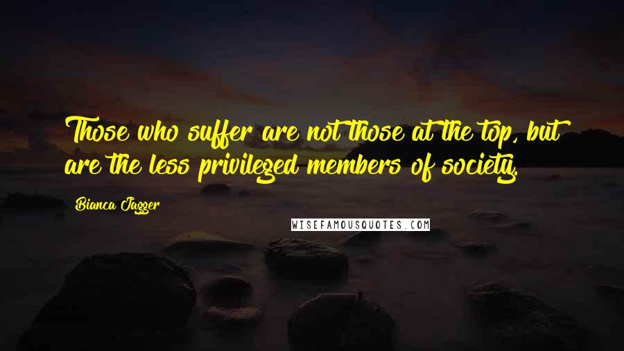 Bianca Jagger Quotes: Those who suffer are not those at the top, but are the less privileged members of society.