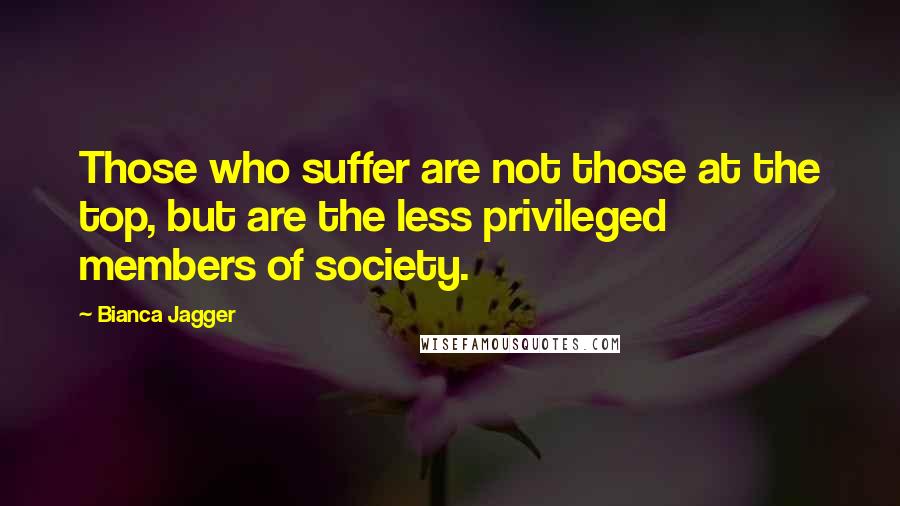 Bianca Jagger Quotes: Those who suffer are not those at the top, but are the less privileged members of society.