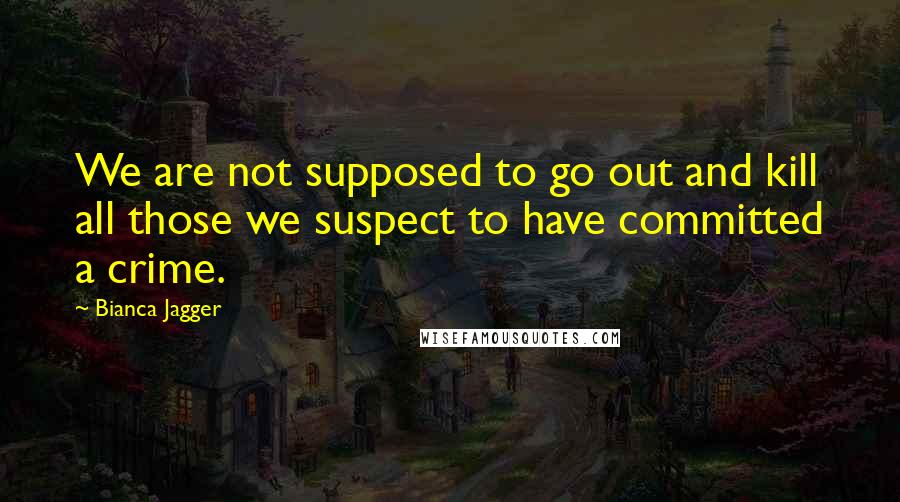 Bianca Jagger Quotes: We are not supposed to go out and kill all those we suspect to have committed a crime.