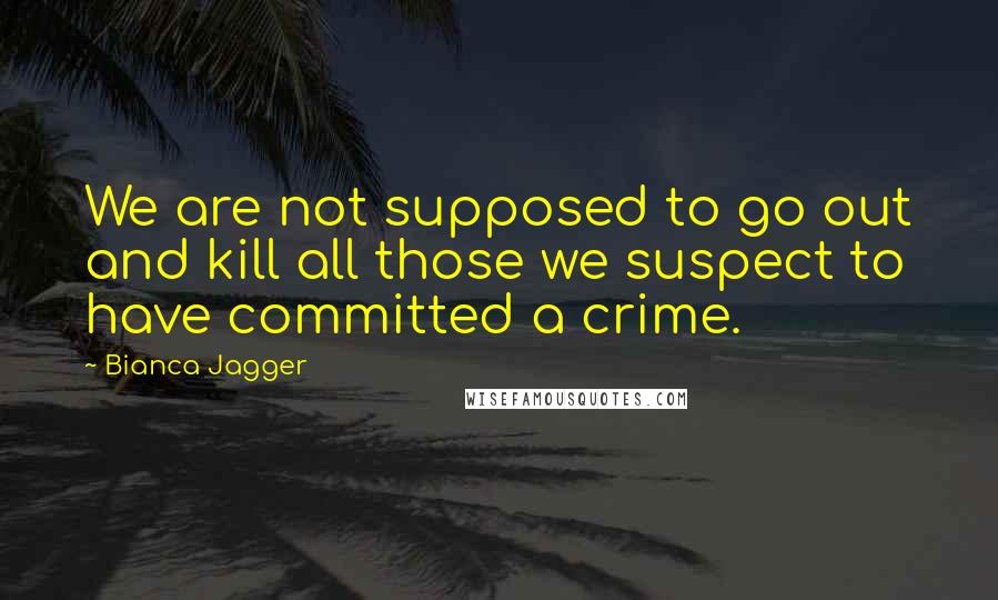 Bianca Jagger Quotes: We are not supposed to go out and kill all those we suspect to have committed a crime.