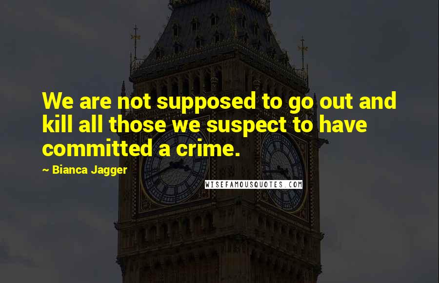 Bianca Jagger Quotes: We are not supposed to go out and kill all those we suspect to have committed a crime.