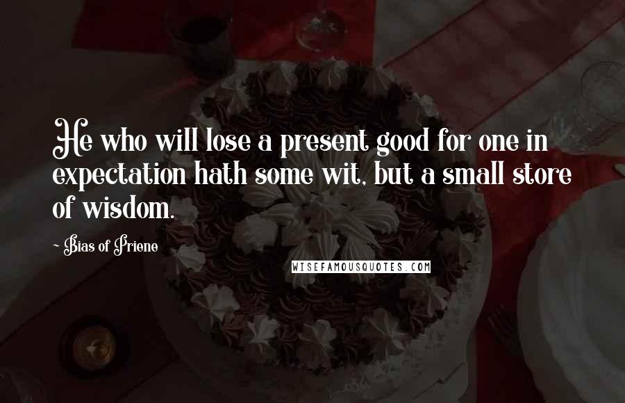 Bias Of Priene Quotes: He who will lose a present good for one in expectation hath some wit, but a small store of wisdom.