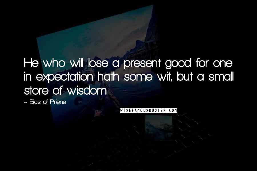 Bias Of Priene Quotes: He who will lose a present good for one in expectation hath some wit, but a small store of wisdom.