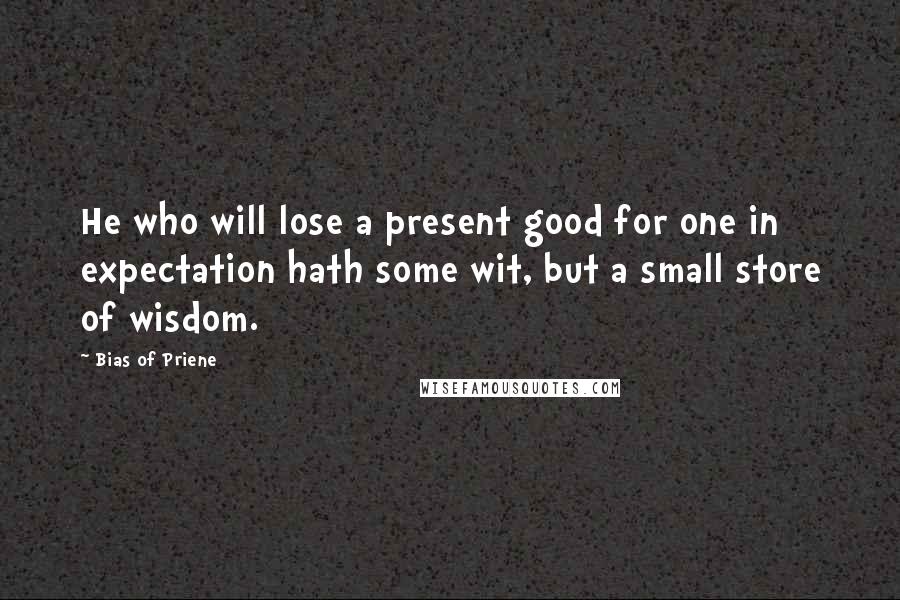Bias Of Priene Quotes: He who will lose a present good for one in expectation hath some wit, but a small store of wisdom.