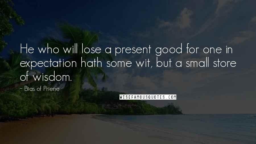 Bias Of Priene Quotes: He who will lose a present good for one in expectation hath some wit, but a small store of wisdom.