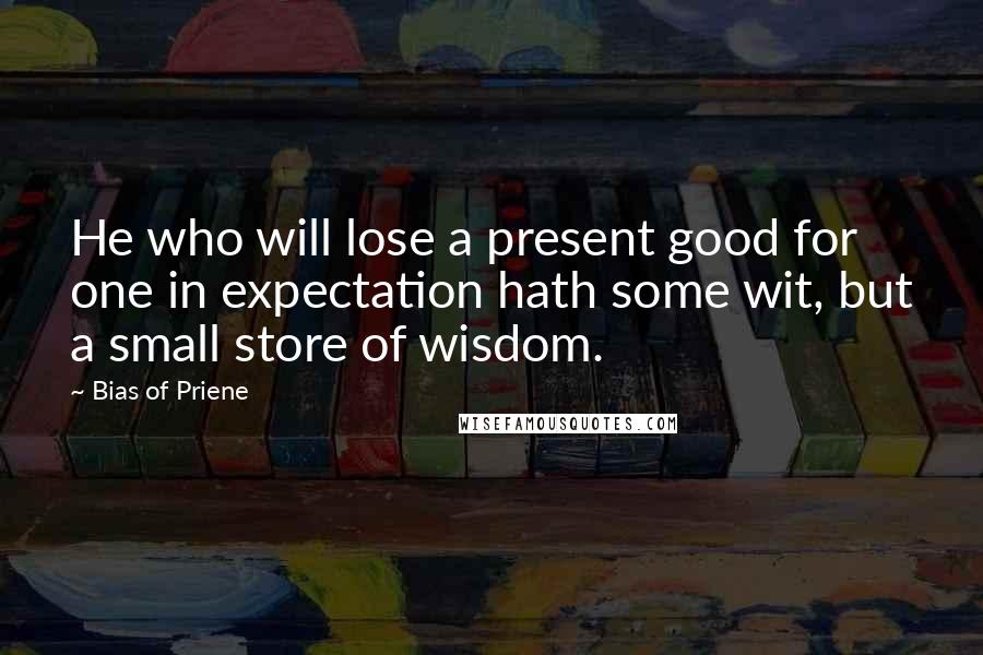 Bias Of Priene Quotes: He who will lose a present good for one in expectation hath some wit, but a small store of wisdom.