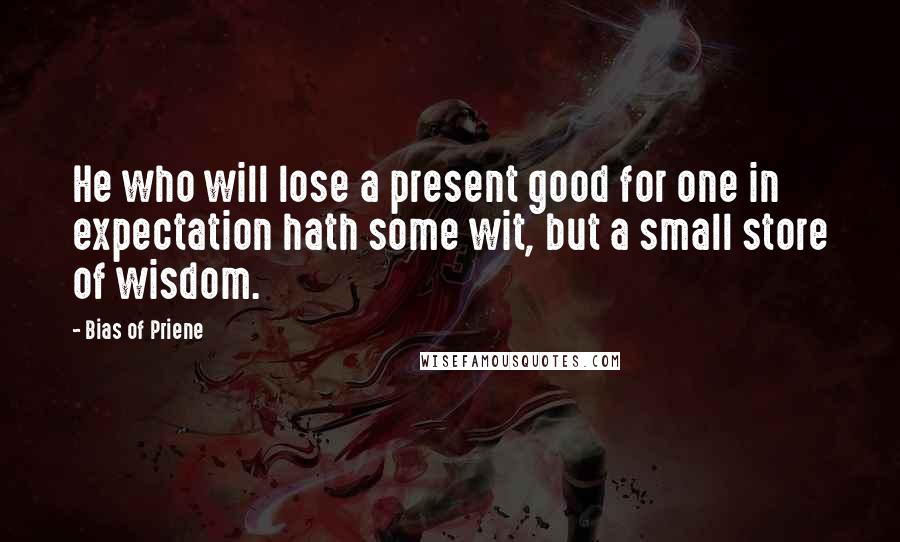 Bias Of Priene Quotes: He who will lose a present good for one in expectation hath some wit, but a small store of wisdom.