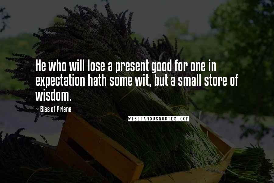 Bias Of Priene Quotes: He who will lose a present good for one in expectation hath some wit, but a small store of wisdom.