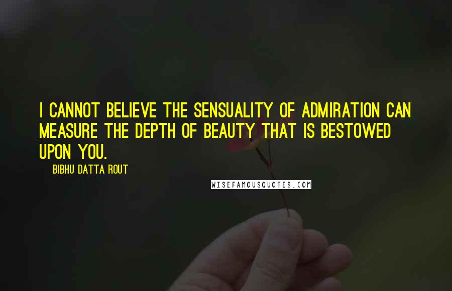 Bibhu Datta Rout Quotes: I cannot believe the sensuality of admiration can measure the depth of beauty that is bestowed upon you.