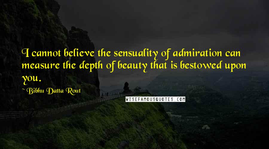 Bibhu Datta Rout Quotes: I cannot believe the sensuality of admiration can measure the depth of beauty that is bestowed upon you.