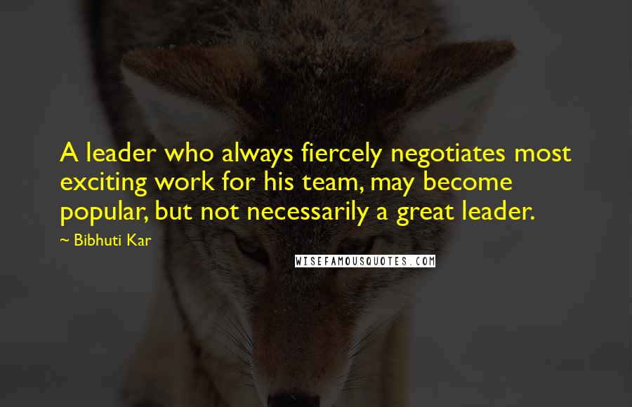 Bibhuti Kar Quotes: A leader who always fiercely negotiates most exciting work for his team, may become popular, but not necessarily a great leader.