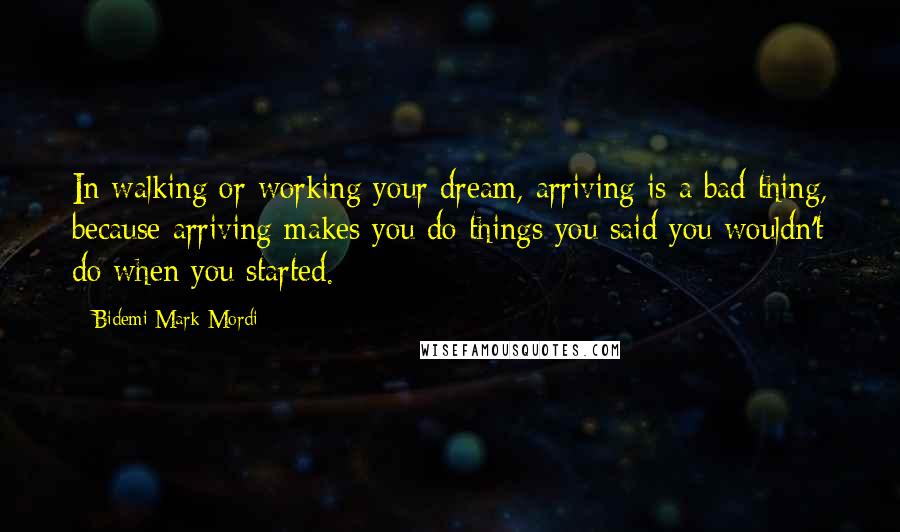 Bidemi Mark-Mordi Quotes: In walking or working your dream, arriving is a bad thing, because arriving makes you do things you said you wouldn't do when you started.