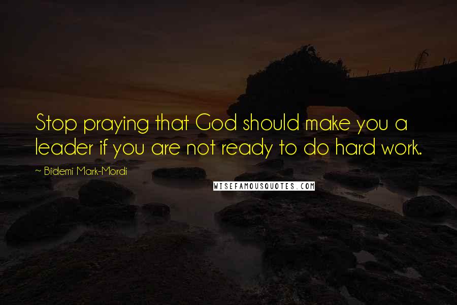 Bidemi Mark-Mordi Quotes: Stop praying that God should make you a leader if you are not ready to do hard work.