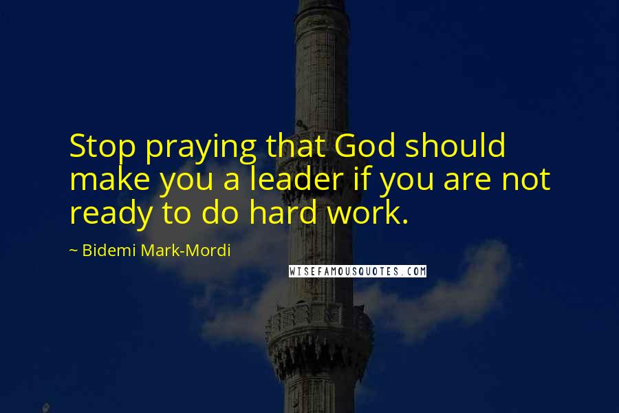 Bidemi Mark-Mordi Quotes: Stop praying that God should make you a leader if you are not ready to do hard work.