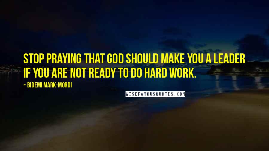 Bidemi Mark-Mordi Quotes: Stop praying that God should make you a leader if you are not ready to do hard work.
