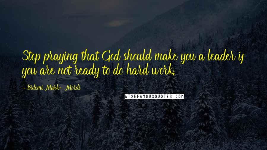 Bidemi Mark-Mordi Quotes: Stop praying that God should make you a leader if you are not ready to do hard work.