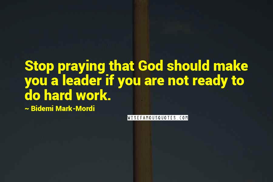 Bidemi Mark-Mordi Quotes: Stop praying that God should make you a leader if you are not ready to do hard work.