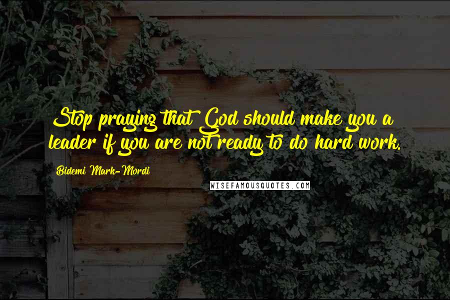 Bidemi Mark-Mordi Quotes: Stop praying that God should make you a leader if you are not ready to do hard work.
