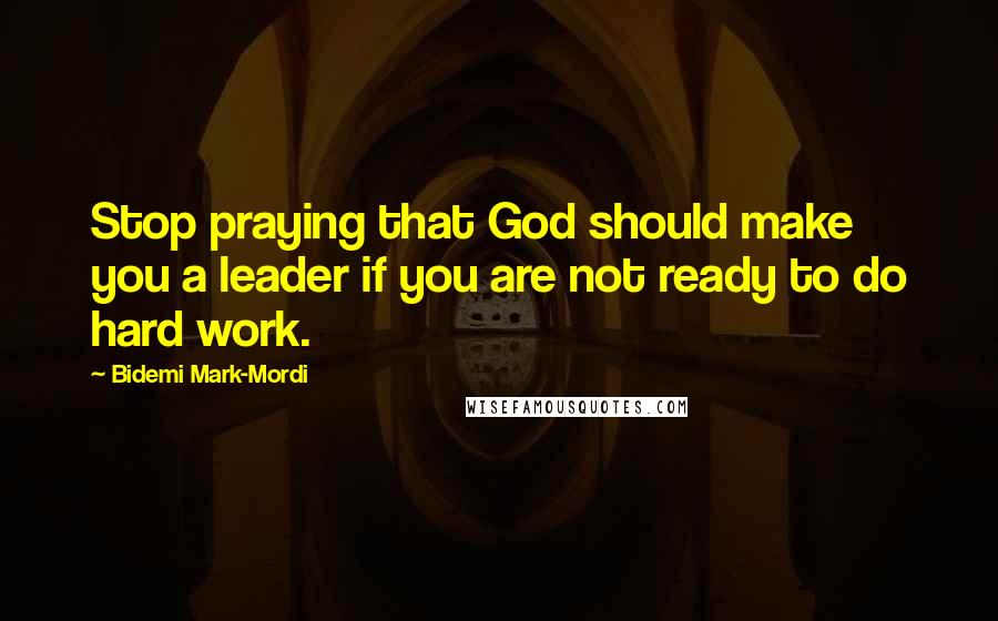 Bidemi Mark-Mordi Quotes: Stop praying that God should make you a leader if you are not ready to do hard work.