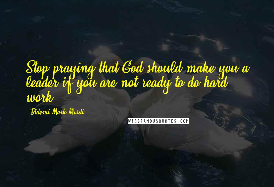 Bidemi Mark-Mordi Quotes: Stop praying that God should make you a leader if you are not ready to do hard work.