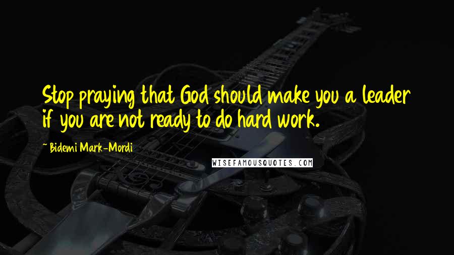 Bidemi Mark-Mordi Quotes: Stop praying that God should make you a leader if you are not ready to do hard work.