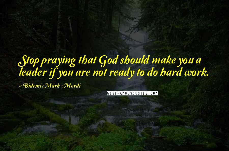 Bidemi Mark-Mordi Quotes: Stop praying that God should make you a leader if you are not ready to do hard work.