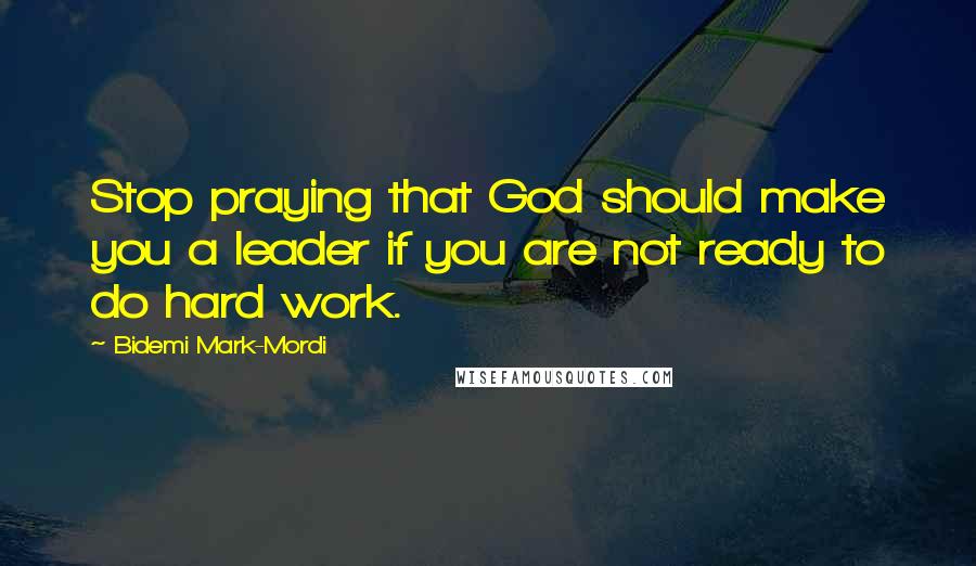 Bidemi Mark-Mordi Quotes: Stop praying that God should make you a leader if you are not ready to do hard work.