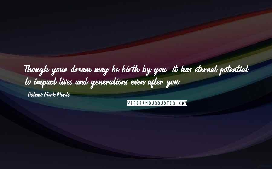 Bidemi Mark-Mordi Quotes: Though your dream may be birth by you, it has eternal potential to impact lives and generations even after you.