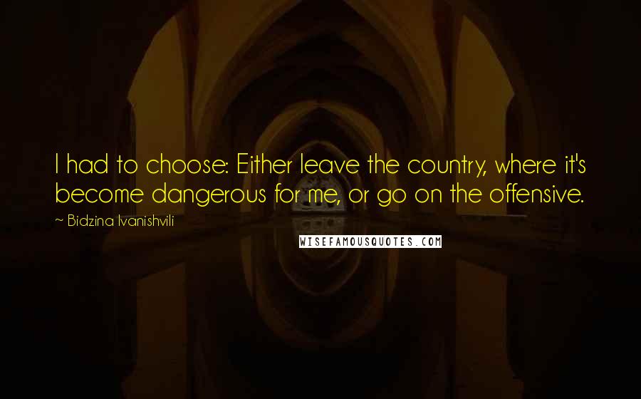 Bidzina Ivanishvili Quotes: I had to choose: Either leave the country, where it's become dangerous for me, or go on the offensive.