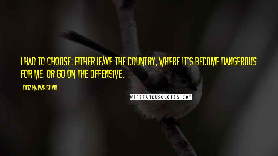 Bidzina Ivanishvili Quotes: I had to choose: Either leave the country, where it's become dangerous for me, or go on the offensive.