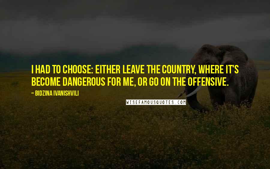 Bidzina Ivanishvili Quotes: I had to choose: Either leave the country, where it's become dangerous for me, or go on the offensive.