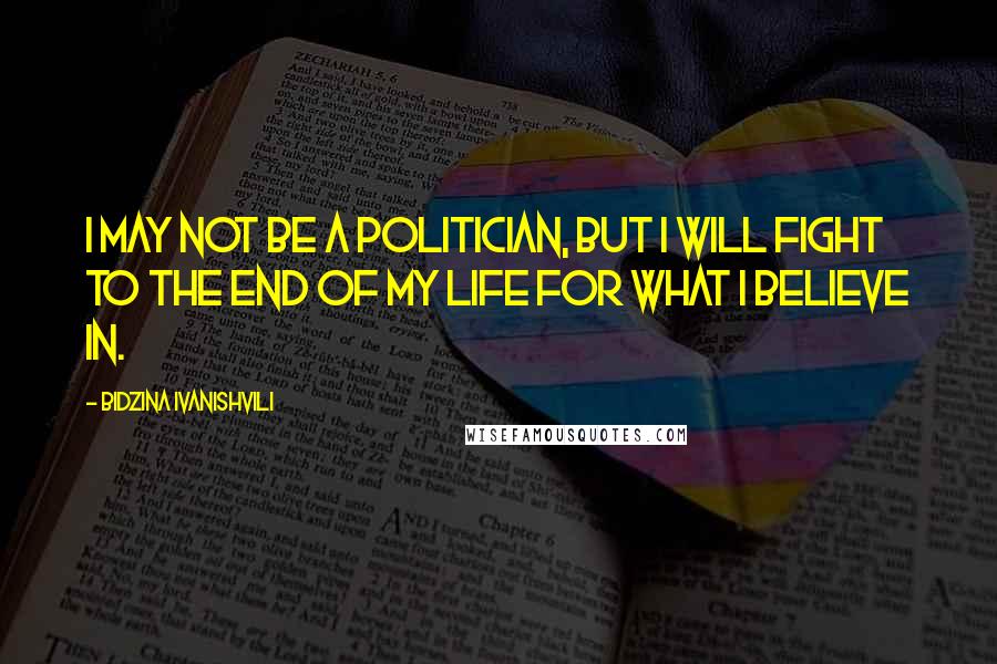 Bidzina Ivanishvili Quotes: I may not be a politician, but I will fight to the end of my life for what I believe in.