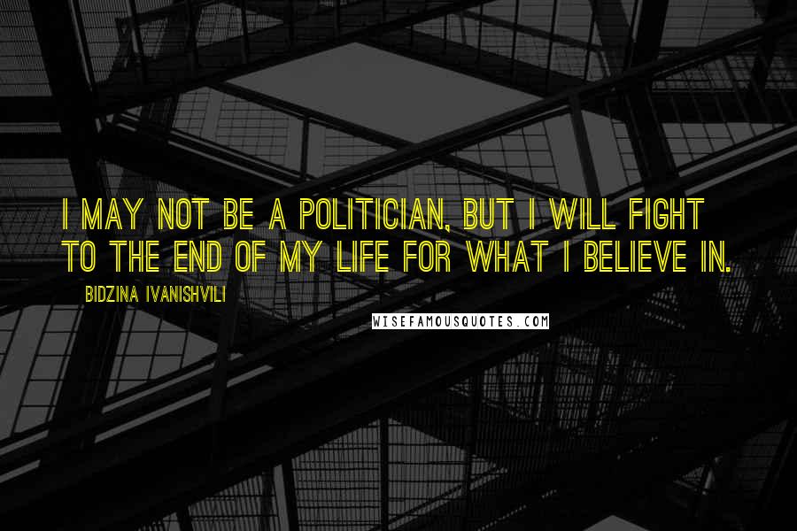 Bidzina Ivanishvili Quotes: I may not be a politician, but I will fight to the end of my life for what I believe in.