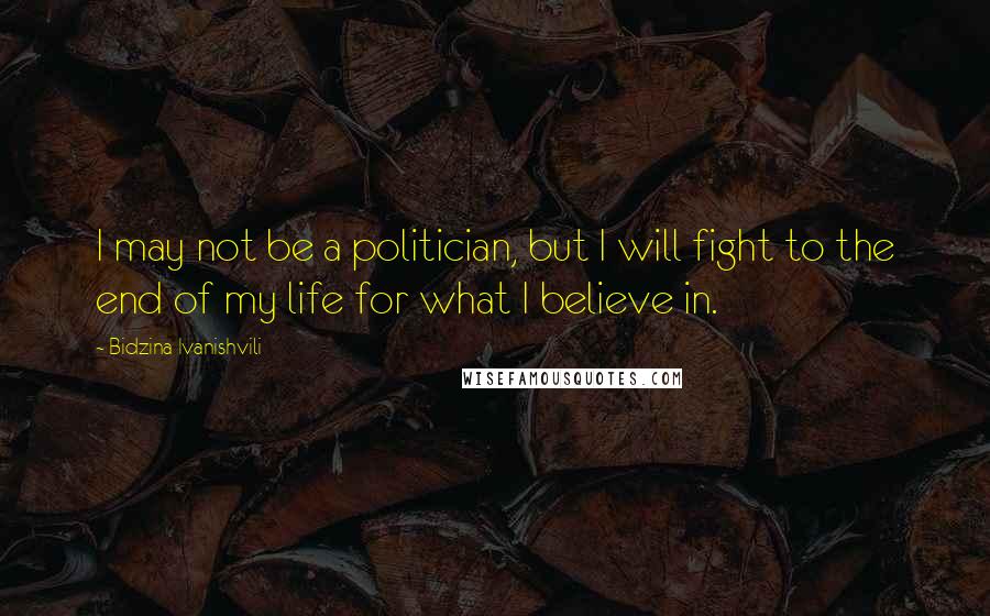 Bidzina Ivanishvili Quotes: I may not be a politician, but I will fight to the end of my life for what I believe in.