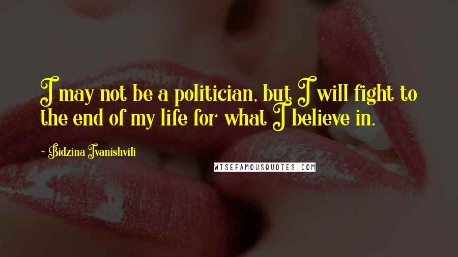 Bidzina Ivanishvili Quotes: I may not be a politician, but I will fight to the end of my life for what I believe in.
