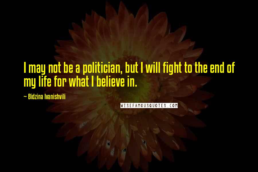 Bidzina Ivanishvili Quotes: I may not be a politician, but I will fight to the end of my life for what I believe in.