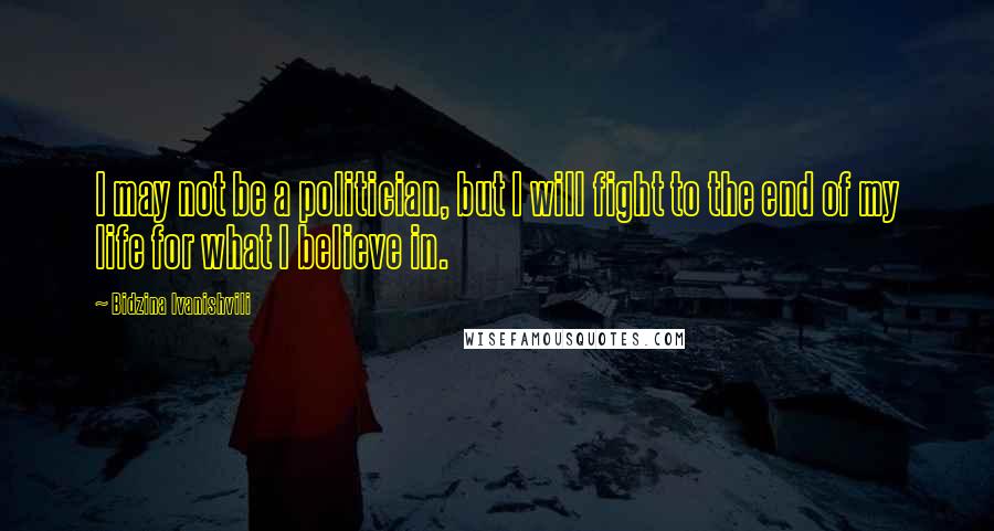 Bidzina Ivanishvili Quotes: I may not be a politician, but I will fight to the end of my life for what I believe in.
