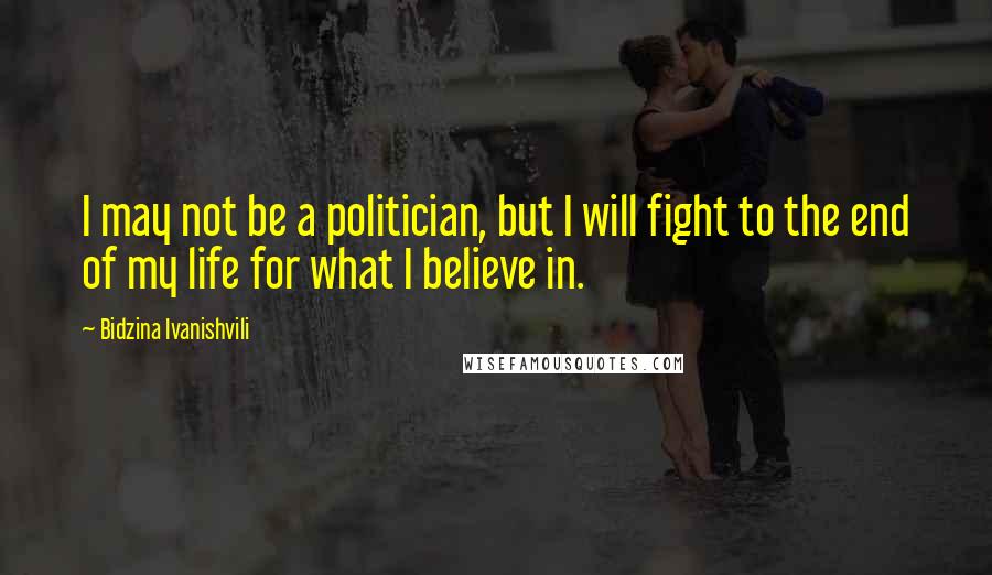 Bidzina Ivanishvili Quotes: I may not be a politician, but I will fight to the end of my life for what I believe in.