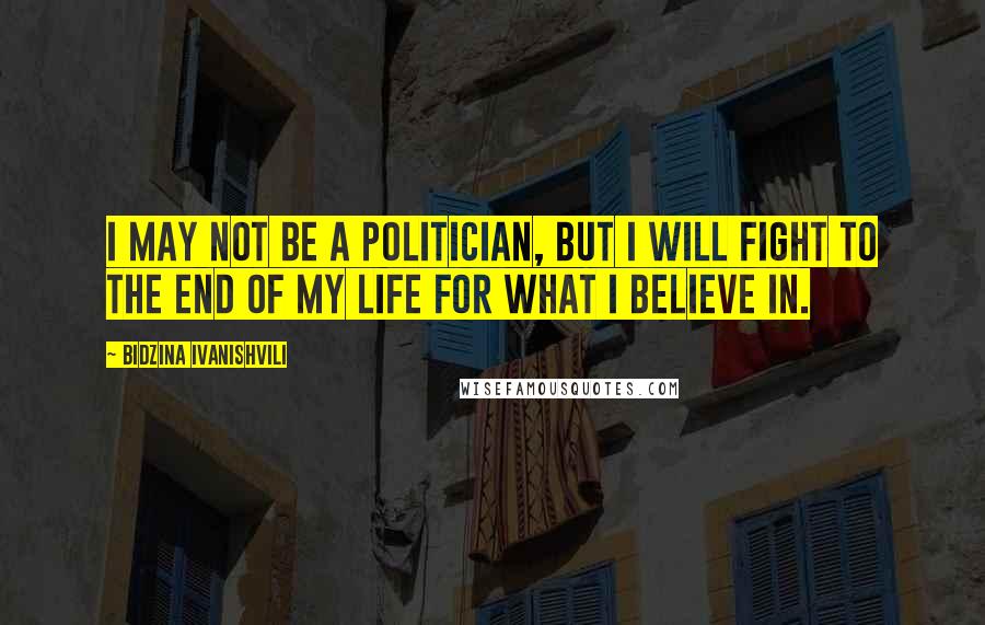 Bidzina Ivanishvili Quotes: I may not be a politician, but I will fight to the end of my life for what I believe in.