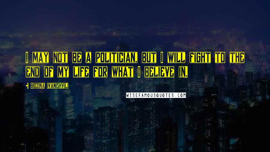 Bidzina Ivanishvili Quotes: I may not be a politician, but I will fight to the end of my life for what I believe in.