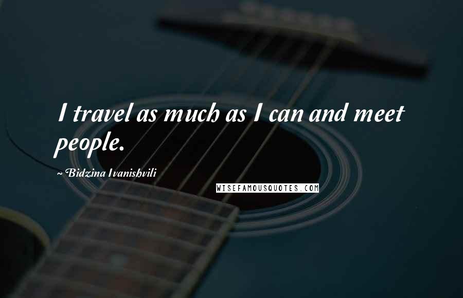 Bidzina Ivanishvili Quotes: I travel as much as I can and meet people.