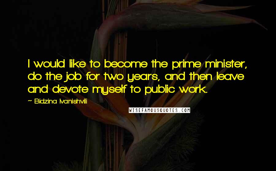 Bidzina Ivanishvili Quotes: I would like to become the prime minister, do the job for two years, and then leave and devote myself to public work.