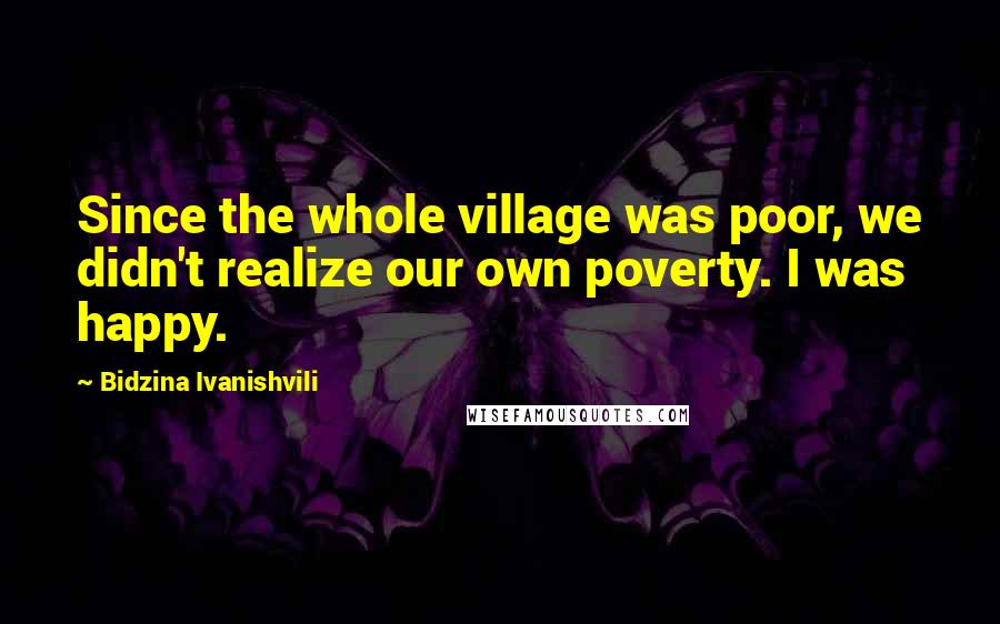 Bidzina Ivanishvili Quotes: Since the whole village was poor, we didn't realize our own poverty. I was happy.