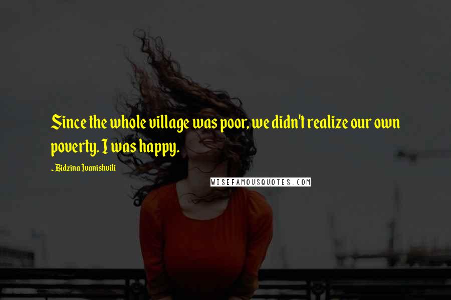 Bidzina Ivanishvili Quotes: Since the whole village was poor, we didn't realize our own poverty. I was happy.
