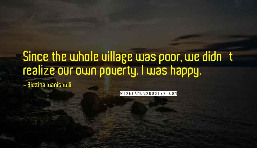 Bidzina Ivanishvili Quotes: Since the whole village was poor, we didn't realize our own poverty. I was happy.