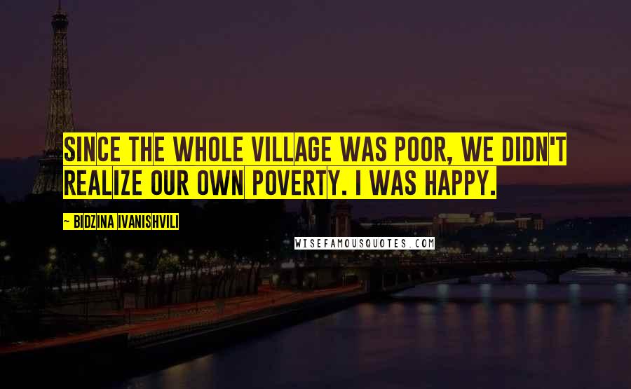 Bidzina Ivanishvili Quotes: Since the whole village was poor, we didn't realize our own poverty. I was happy.