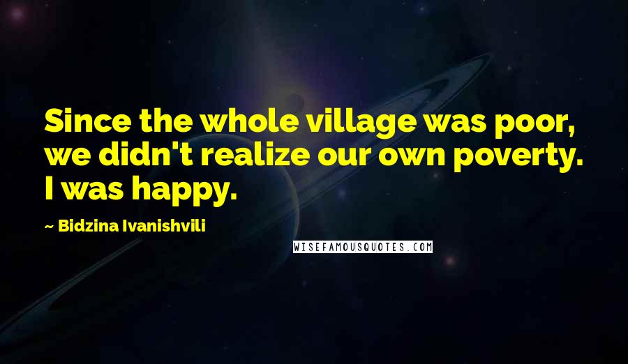 Bidzina Ivanishvili Quotes: Since the whole village was poor, we didn't realize our own poverty. I was happy.