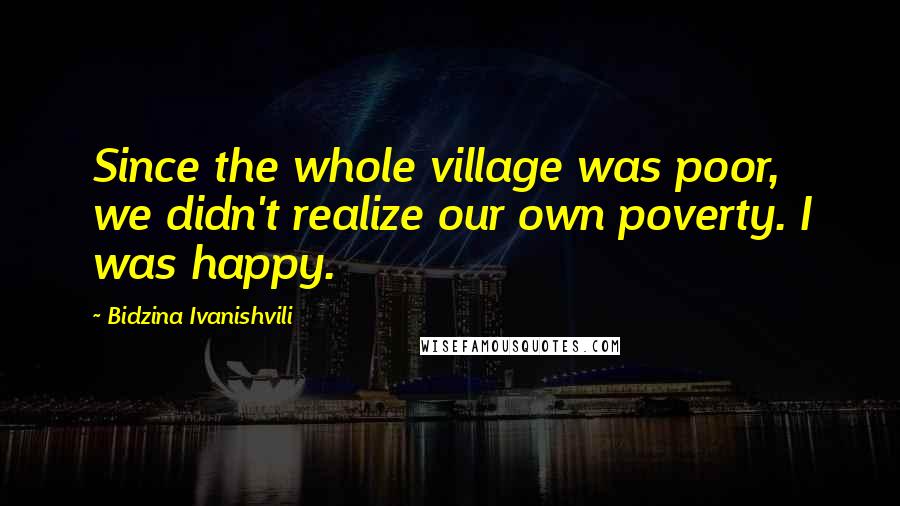 Bidzina Ivanishvili Quotes: Since the whole village was poor, we didn't realize our own poverty. I was happy.