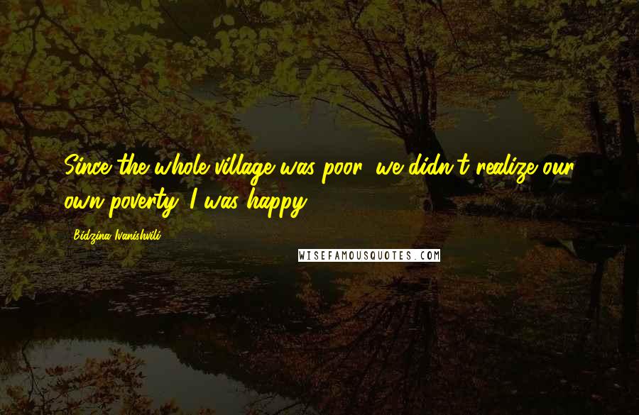 Bidzina Ivanishvili Quotes: Since the whole village was poor, we didn't realize our own poverty. I was happy.