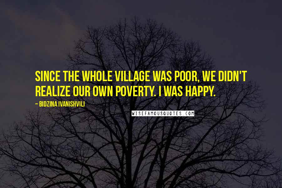 Bidzina Ivanishvili Quotes: Since the whole village was poor, we didn't realize our own poverty. I was happy.